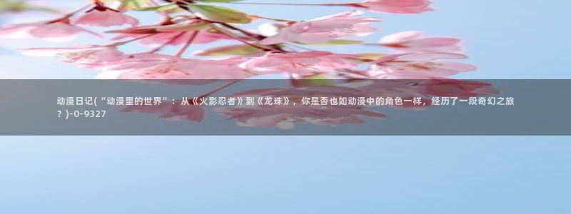 一念永恒动漫：动漫日记(“动漫里的世界”：从《火影忍者》到《龙珠》，你是否也如动漫中的角色一样，经历